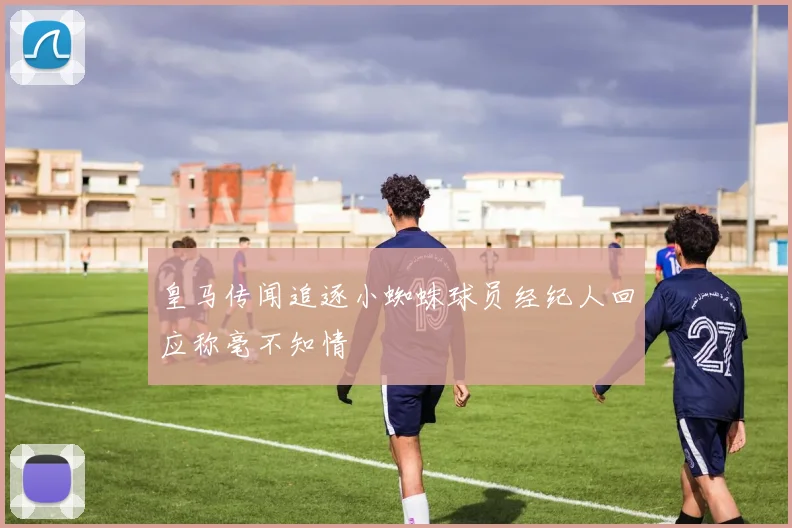 皇马传闻追逐小蜘蛛球员经纪人回应称毫不知情