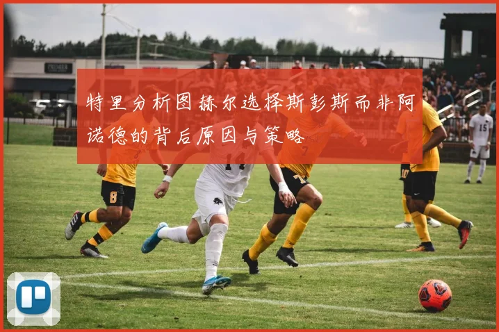 特里分析图赫尔选择斯彭斯而非阿诺德的背后原因与策略