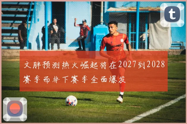 文胖预测热火崛起将在2027到2028赛季而非下赛季全面爆发