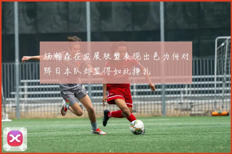 杨瀚森在发展联盟表现出色为何对阵日本队却显得如此挣扎
